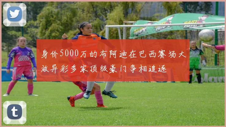 身价5000万的布阿迪在巴西赛场大放异彩多家顶级豪门争相追逐