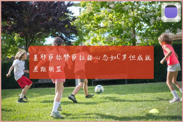 基耶萨称赞萨拉赫心态如C罗但成就差距明显