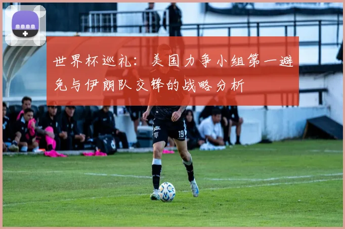 世界杯巡礼：美国力争小组第一避免与伊朗队交锋的战略分析