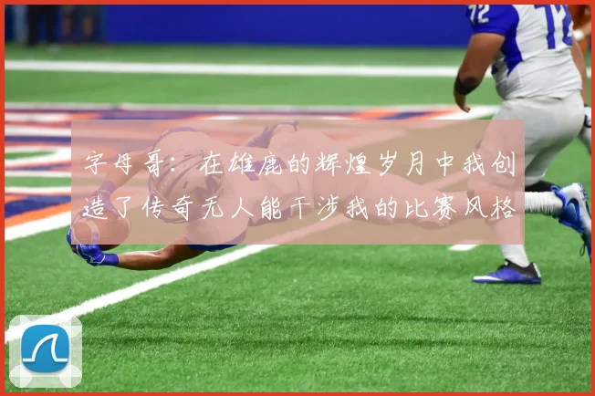 字母哥：在雄鹿的辉煌岁月中我创造了传奇无人能干涉我的比赛风格