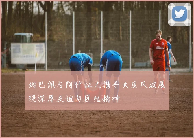 姆巴佩与阿什拉夫携手共度风波展现深厚友谊与团结精神