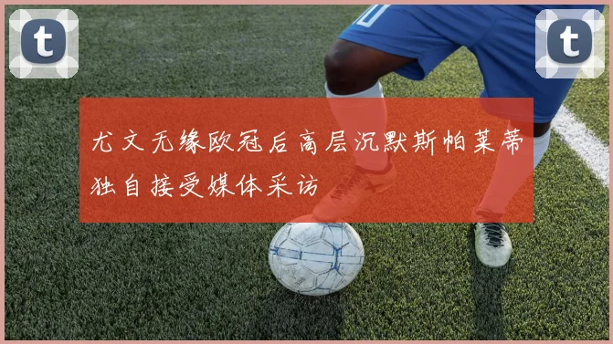 尤文无缘欧冠后高层沉默斯帕莱蒂独自接受媒体采访