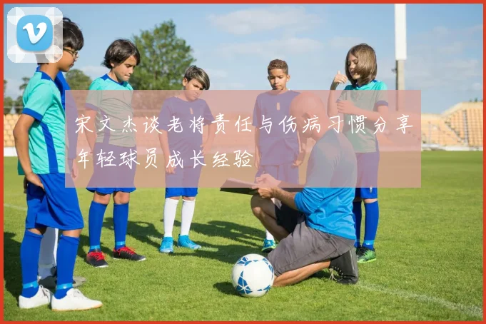 宋文杰谈老将责任与伤病习惯分享年轻球员成长经验