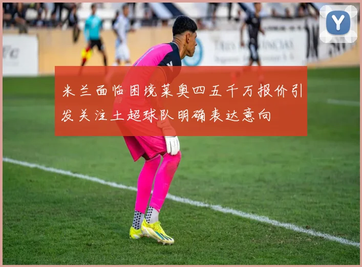 米兰面临困境莱奥四五千万报价引发关注土超球队明确表达意向