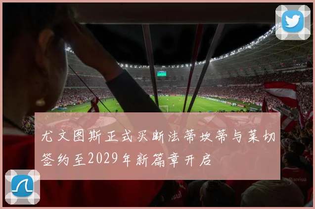 尤文图斯正式买断法蒂坎蒂与莱切签约至2029年新篇章开启