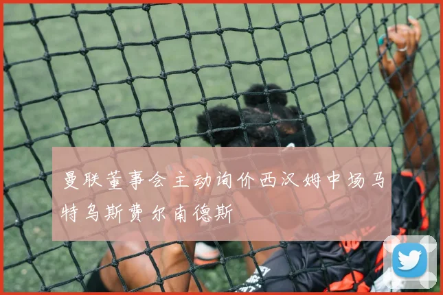 曼联董事会主动询价西汉姆中场马特乌斯费尔南德斯