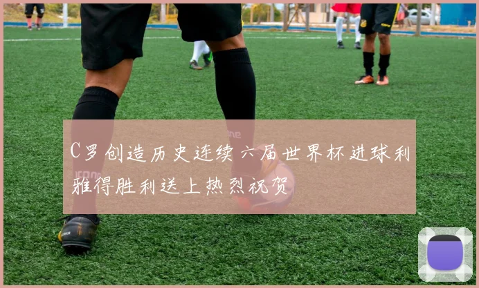 C罗创造历史连续六届世界杯进球利雅得胜利送上热烈祝贺