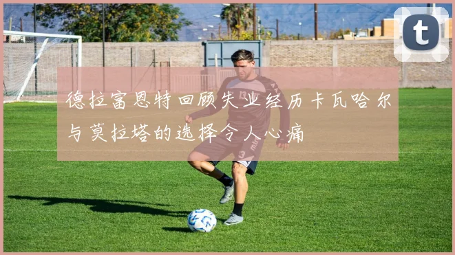 德拉富恩特回顾失业经历卡瓦哈尔与莫拉塔的选择令人心痛