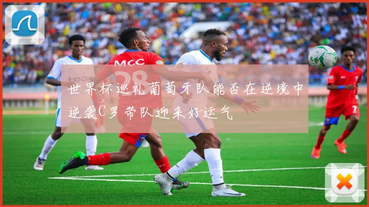 世界杯巡礼葡萄牙队能否在逆境中逆袭C罗带队迎来好运气