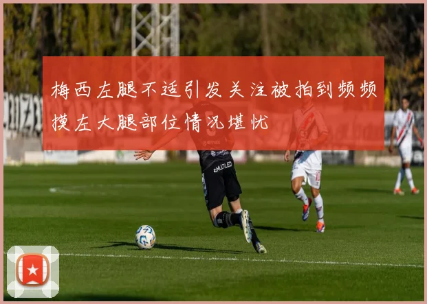 梅西左腿不适引发关注被拍到频频摸左大腿部位情况堪忧