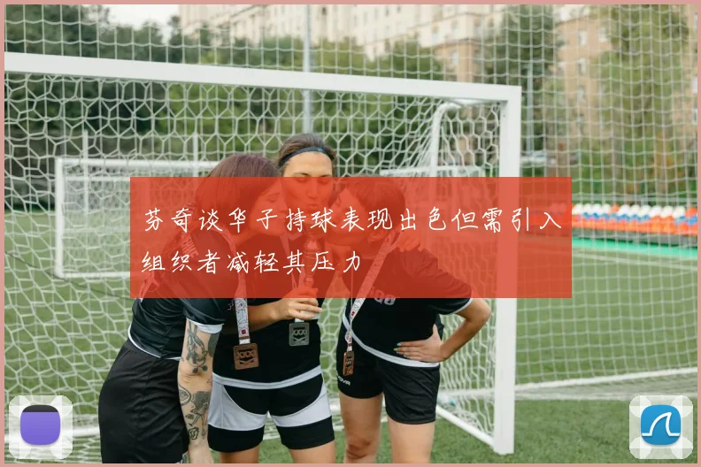 芬奇谈华子持球表现出色但需引入组织者减轻其压力