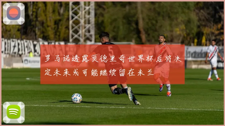 罗马诺透露莫德里奇世界杯后将决定未来或可能继续留在米兰