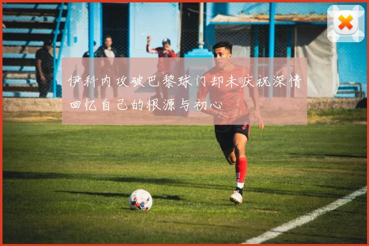 伊科内攻破巴黎球门却未庆祝深情回忆自己的根源与初心