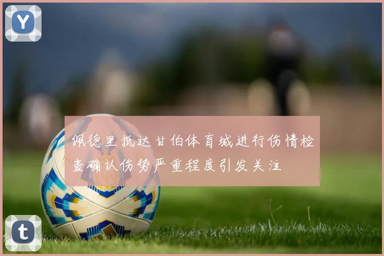 佩德里抵达甘伯体育城进行伤情检查确认伤势严重程度引发关注