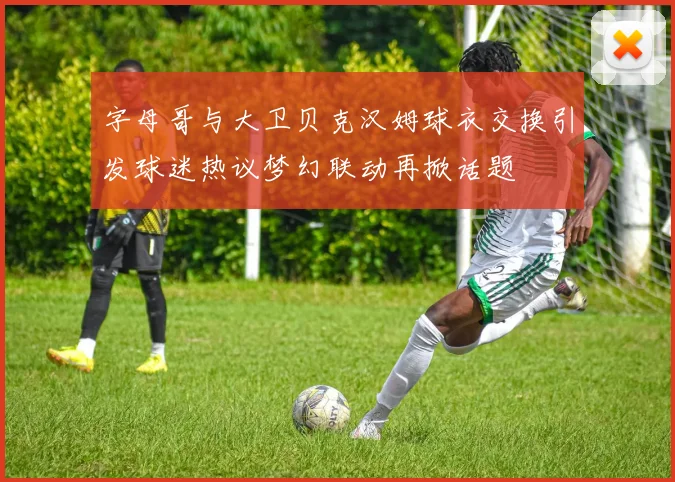 字母哥与大卫贝克汉姆球衣交换引发球迷热议梦幻联动再掀话题