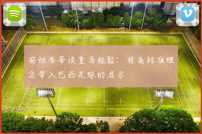 安切洛蒂谈皇马经验：将高标准理念带入巴西足球的启示
