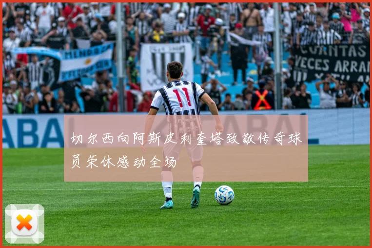 切尔西向阿斯皮利奎塔致敬传奇球员荣休感动全场