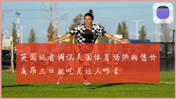 英国记者调侃美国体育场热狗售价高昂三口就吃光让人咋舌
