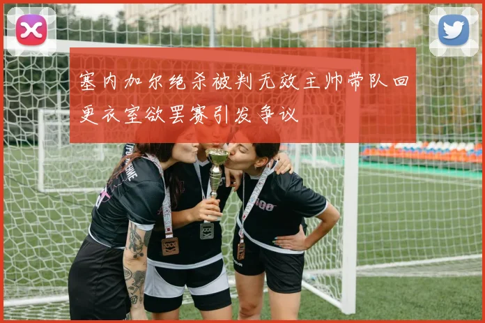 塞内加尔绝杀被判无效主帅带队回更衣室欲罢赛引发争议