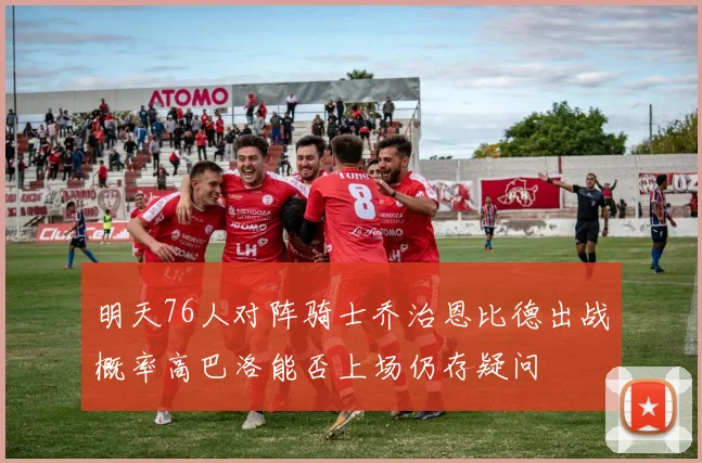 明天76人对阵骑士乔治恩比德出战概率高巴洛能否上场仍存疑问