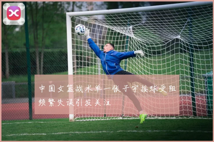 中国女篮战术单一张子宇接球受阻频繁失误引发关注