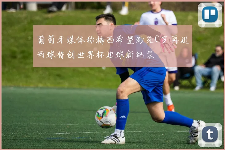 葡萄牙媒体称梅西希望渺茫C罗再进两球将创世界杯进球新纪录