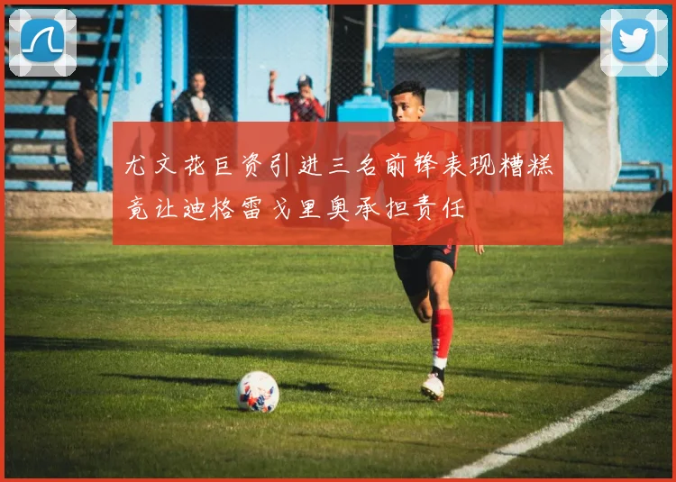 尤文花巨资引进三名前锋表现糟糕竟让迪格雷戈里奥承担责任