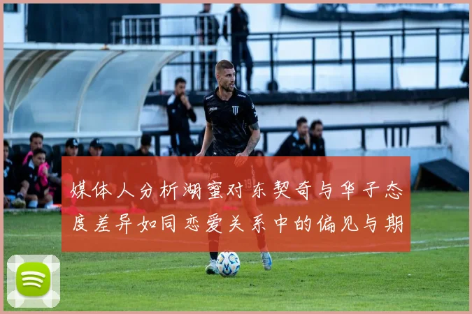 媒体人分析湖蜜对东契奇与华子态度差异如同恋爱关系中的偏见与期待
