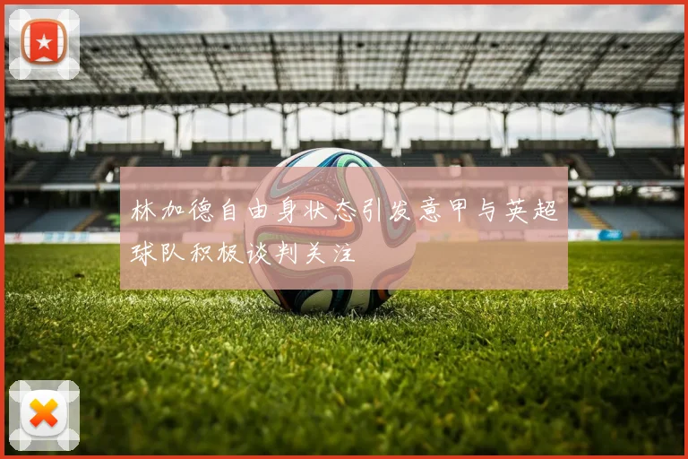 林加德自由身状态引发意甲与英超球队积极谈判关注