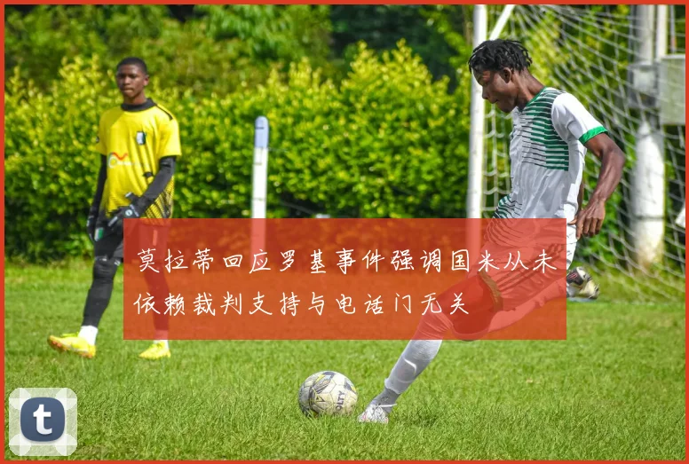 莫拉蒂回应罗基事件强调国米从未依赖裁判支持与电话门无关