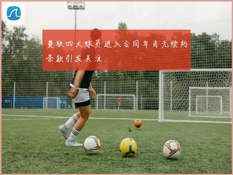 曼联四大球员进入合同年肖无续约条款引发关注