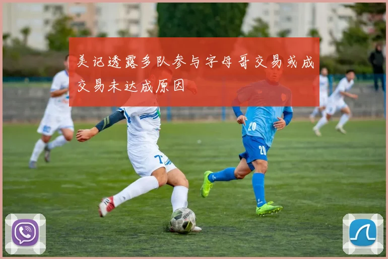 美记透露多队参与字母哥交易或成交易未达成原因