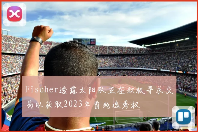 Fischer透露太阳队正在积极寻求交易以获取2023年首轮选秀权