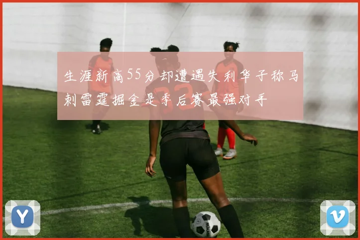 生涯新高55分却遭遇失利华子称马刺雷霆掘金是季后赛最强对手