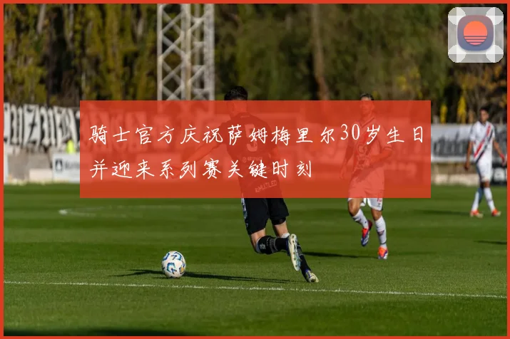 骑士官方庆祝萨姆梅里尔30岁生日并迎来系列赛关键时刻