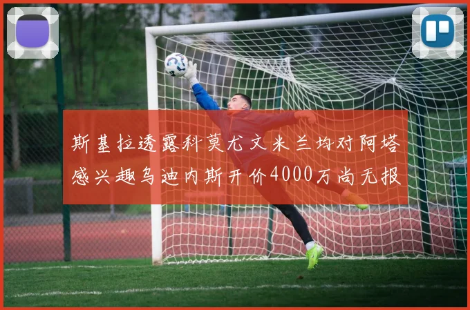 斯基拉透露科莫尤文米兰均对阿塔感兴趣乌迪内斯开价4000万尚无报价