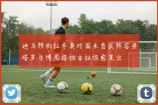迪马预测拉齐奥对国米首发阵容劳塔罗与博尼搭档吉拉伤愈复出