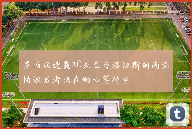 罗马诺透露AC米兰与格拉斯纳尚无协议后者仍在耐心等待中