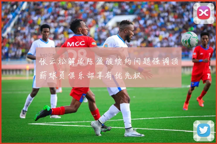 张云松解读陈盈骏续约问题强调顶薪球员俱乐部享有优先权