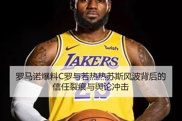 罗马诺爆料C罗与若热热苏斯风波背后的信任裂痕与舆论冲击