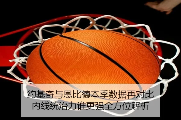 约基奇与恩比德本季数据再对比 内线统治力谁更强全方位解析